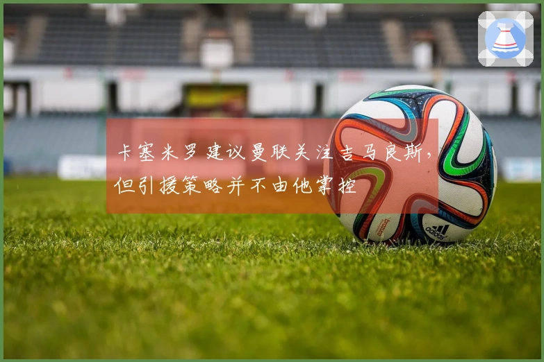 卡塞米罗建议曼联关注吉马良斯，但引援策略并不由他掌控