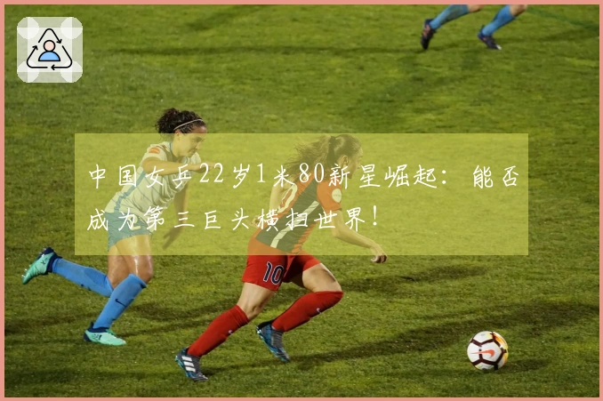 中国女乒22岁1米80新星崛起：能否成为第三巨头横扫世界！