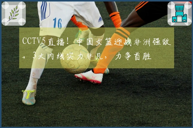 CCTV5直播！中国女篮迎战非洲强敌，3大内线实力非凡，力争首胜