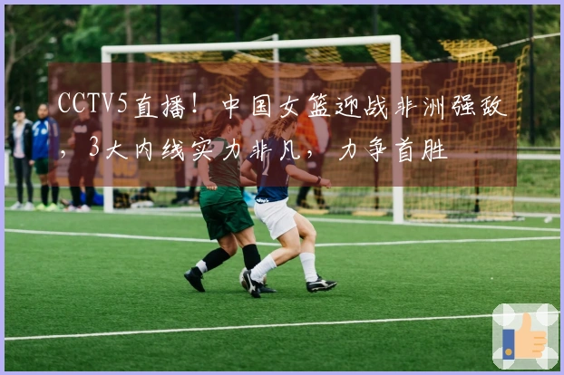 CCTV5直播！中国女篮迎战非洲强敌，3大内线实力非凡，力争首胜