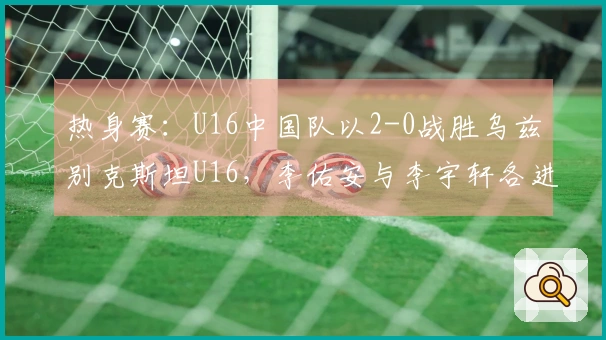 热身赛：U16中国队以2-0战胜乌兹别克斯坦U16，李佑安与李宇轩各进一球