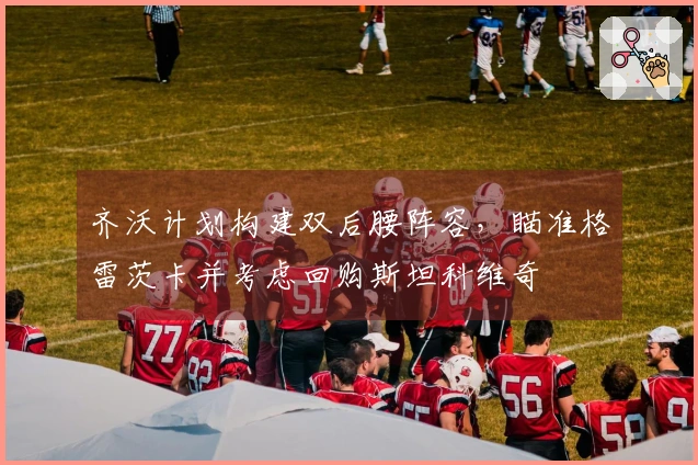 齐沃计划构建双后腰阵容，瞄准格雷茨卡并考虑回购斯坦科维奇