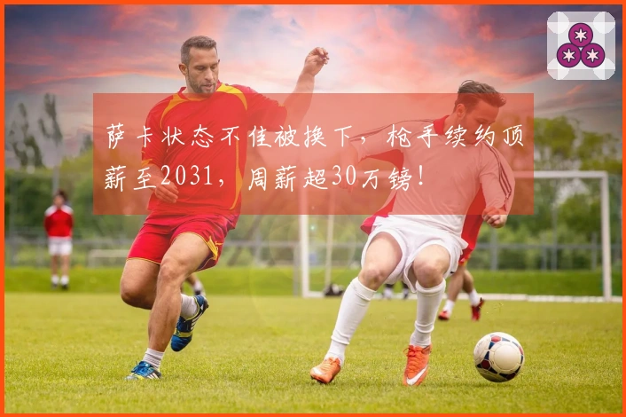 萨卡状态不佳被换下，枪手续约顶薪至2031，周薪超30万镑！