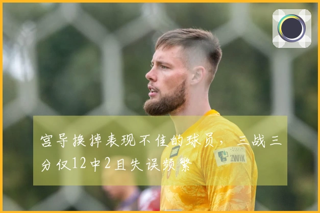 宫导换掉表现不佳的球员，三战三分仅12中2且失误频繁