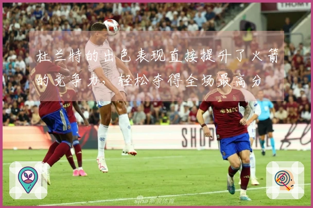杜兰特的出色表现直接提升了火箭的竞争力，轻松夺得全场最高分