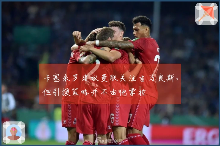 卡塞米罗建议曼联关注吉马良斯，但引援策略并不由他掌控