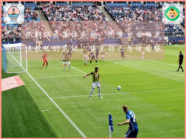 热刺球员集体反抗，图多尔面临更换教练的危机！俱乐部已与传奇球员讨论替代方案