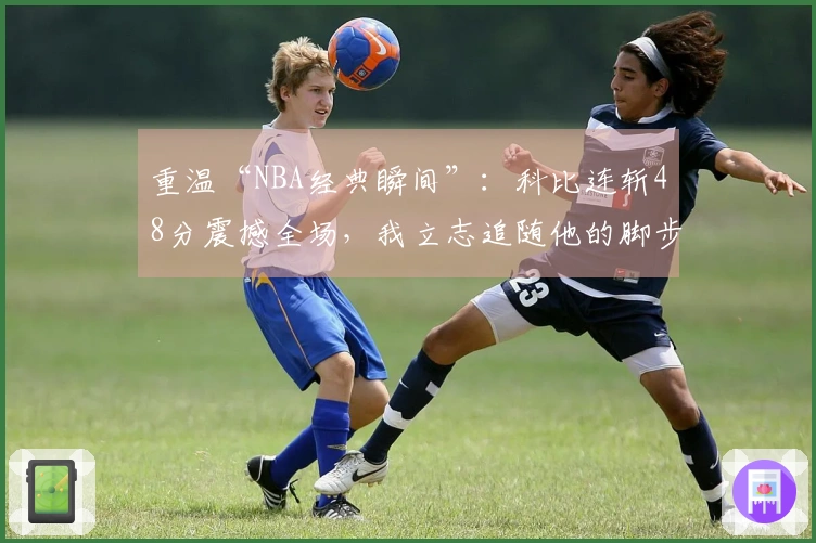 重温“NBA经典瞬间”：科比连斩48分震撼全场，我立志追随他的脚步