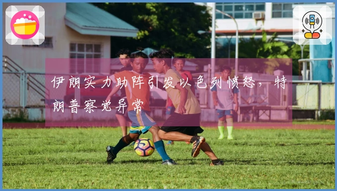 伊朗实力助阵引发以色列愤怒，特朗普察觉异常