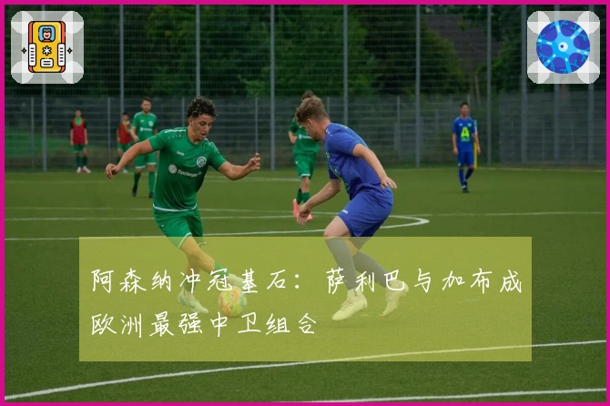 阿森纳冲冠基石：萨利巴与加布成欧洲最强中卫组合