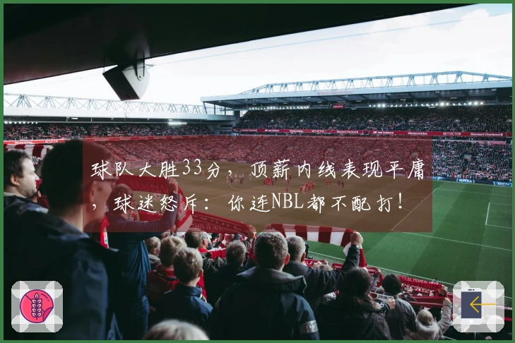 球队大胜33分，顶薪内线表现平庸，球迷怒斥：你连NBL都不配打！
