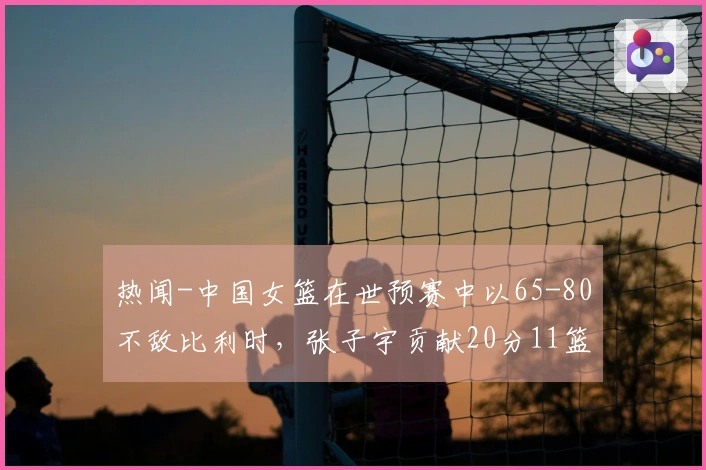 热闻-中国女篮在世预赛中以65-80不敌比利时，张子宇贡献20分11篮板未能拯救球队