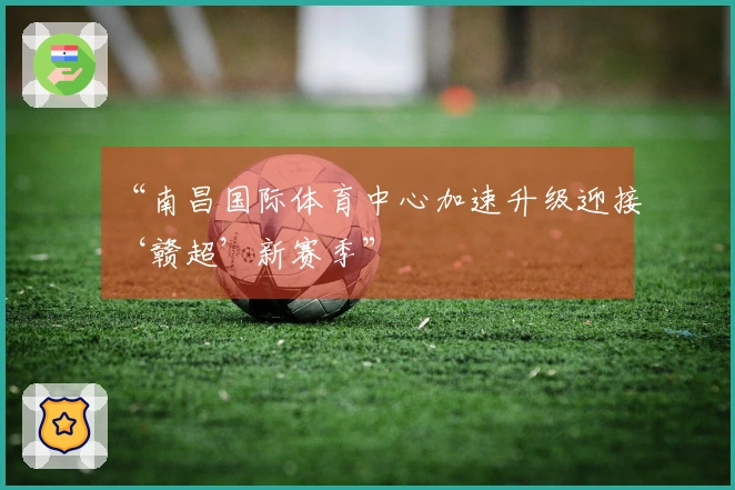 “南昌国际体育中心加速升级迎接‘赣超’新赛季”