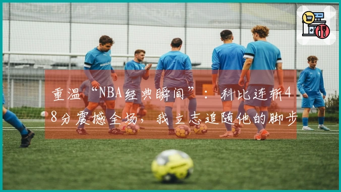 重温“NBA经典瞬间”：科比连斩48分震撼全场，我立志追随他的脚步