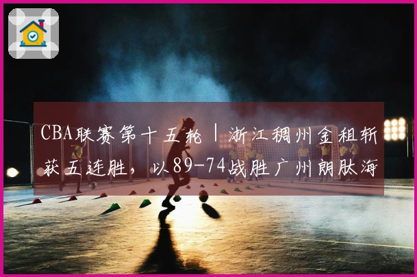 CBA联赛第十五轮｜浙江稠州金租斩获五连胜，以89-74战胜广州朗肽海本！