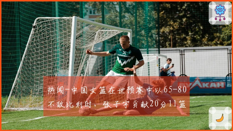 热闻-中国女篮在世预赛中以65-80不敌比利时，张子宇贡献20分11篮板未能拯救球队