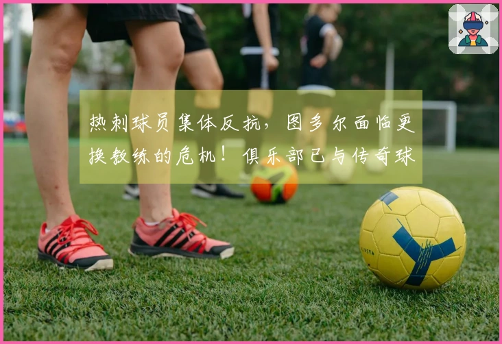 热刺球员集体反抗，图多尔面临更换教练的危机！俱乐部已与传奇球员讨论替代方案