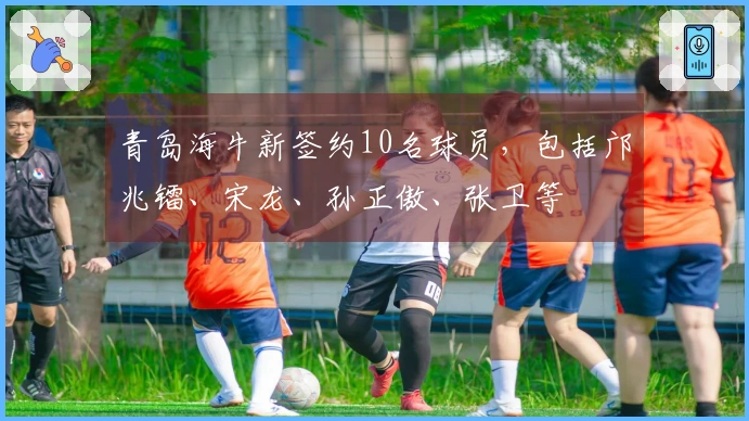 青岛海牛新签约10名球员，包括邝兆镭、宋龙、孙正傲、张卫等